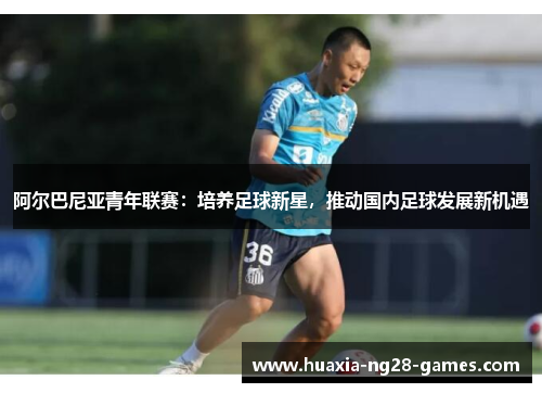 阿尔巴尼亚青年联赛:培养足球新星,推动国内足球发展新机遇 阿尔巴尼亚青年联赛:培养足球新星,推动国内足球发展新机遇