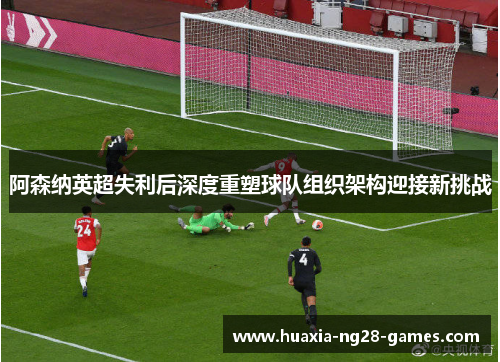 阿森纳英超失利后深度重塑球队组织架构迎接新挑战 阿森纳英超失利后深度重塑球队组织架构迎接新挑战