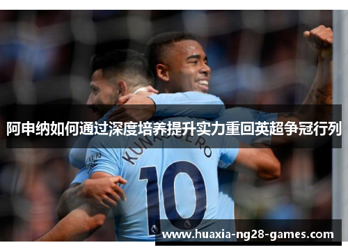 阿申纳如何通过深度培养提升实力重回英超争冠行列 阿申纳如何通过深度培养提升实力重回英超争冠行列