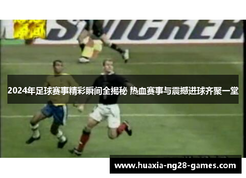 2024年足球赛事精彩瞬间全揭秘 热血赛事与震撼进球齐聚一堂