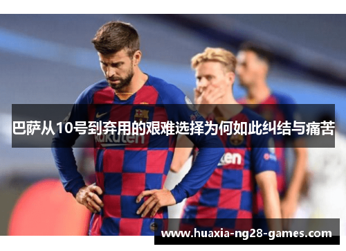 巴萨从10号到弃用的艰难选择为何如此纠结与痛苦 巴萨从10号到弃用的艰难选择为何如此纠结与痛苦