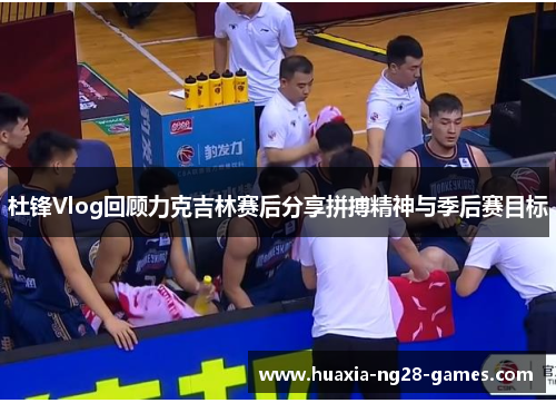 杜锋Vlog回顾力克吉林赛后分享拼搏精神与季后赛目标 杜锋Vlog回顾力克吉林赛后分享拼搏精神与季后赛目标