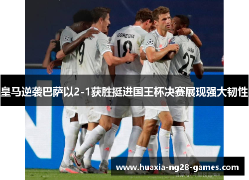 皇马逆袭巴萨以2-1获胜挺进国王杯决赛展现强大韧性