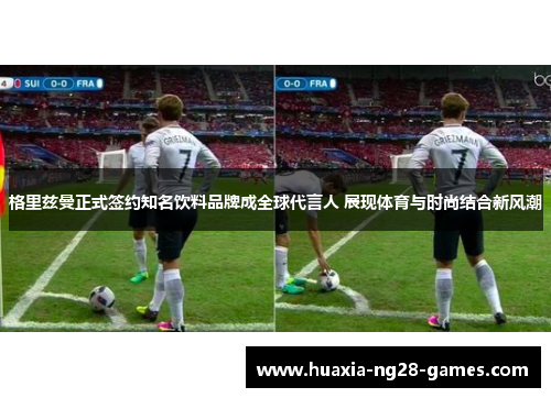 格里兹曼正式签约知名饮料品牌成全球代言人 展现体育与时尚结合新风潮 格里兹曼正式签约知名饮料品牌成全球代言人 展现体育与时尚结合新风潮