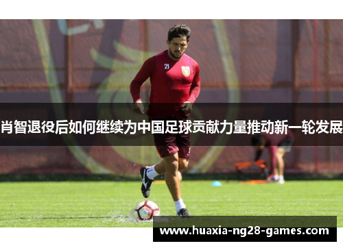 肖智退役后如何继续为中国足球贡献力量推动新一轮发展