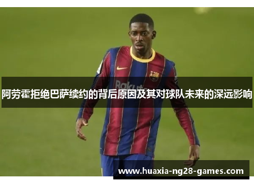 阿劳霍拒绝巴萨续约的背后原因及其对球队未来的深远影响