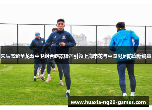 朱辰杰蒋圣龙双中卫组合崭露锋芒引领上海申花与中国男足防线新篇章